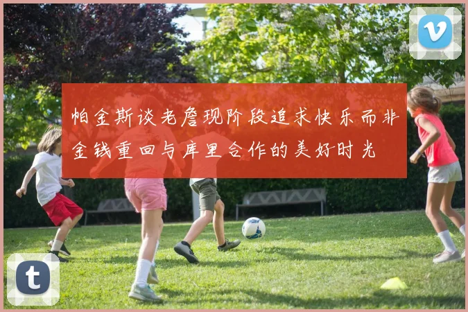 帕金斯谈老詹现阶段追求快乐而非金钱重回与库里合作的美好时光
