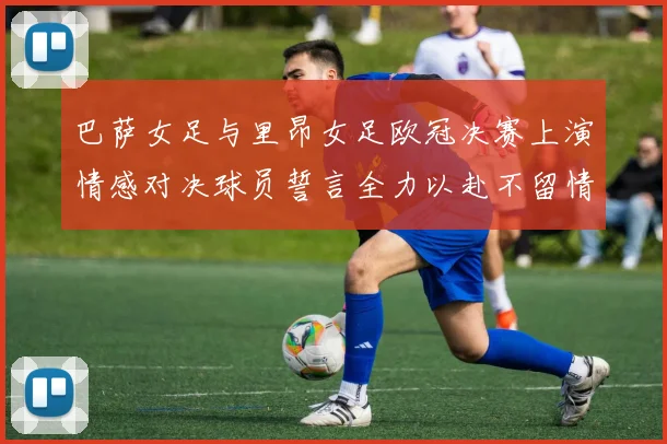 巴萨女足与里昂女足欧冠决赛上演情感对决球员誓言全力以赴不留情面