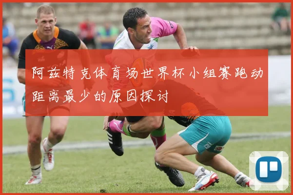 阿兹特克体育场世界杯小组赛跑动距离最少的原因探讨