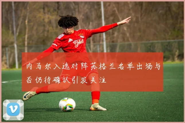 内马尔入选对阵苏格兰名单出场与否仍待确认引发关注