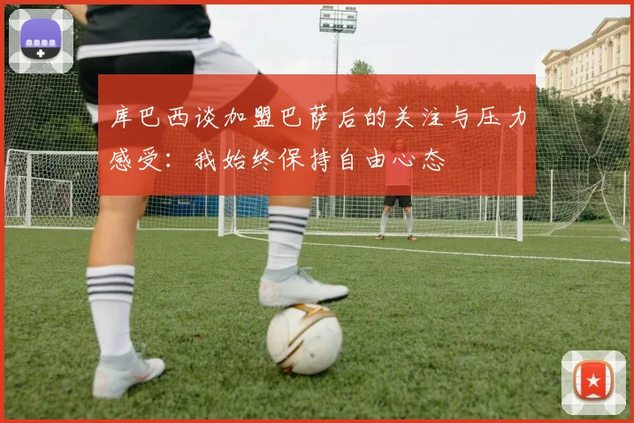 库巴西谈加盟巴萨后的关注与压力感受：我始终保持自由心态