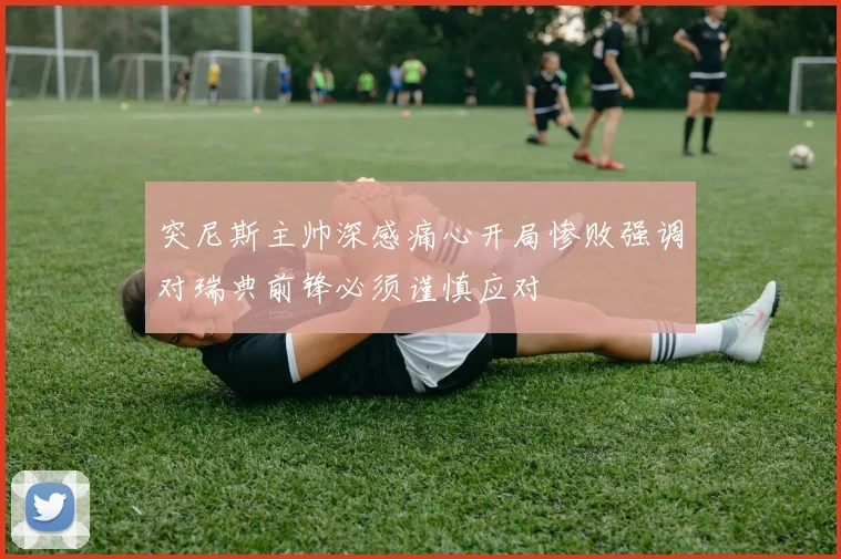 突尼斯主帅深感痛心开局惨败强调对瑞典前锋必须谨慎应对