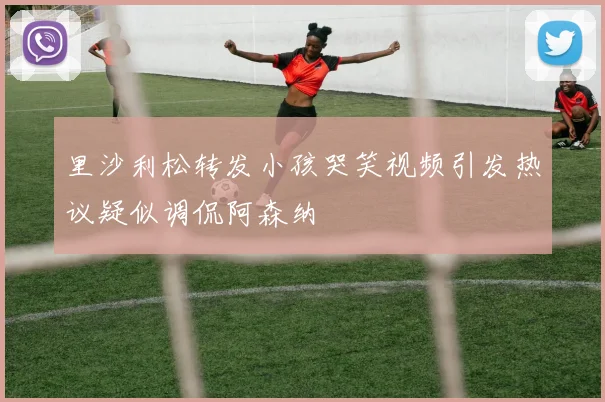 里沙利松转发小孩哭笑视频引发热议疑似调侃阿森纳