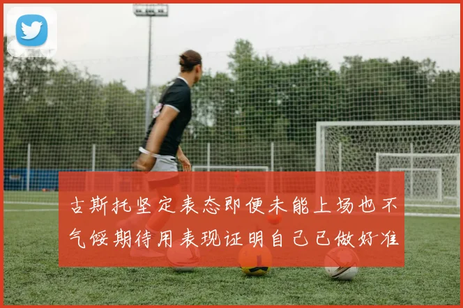 古斯托坚定表态即便未能上场也不气馁期待用表现证明自己已做好准备