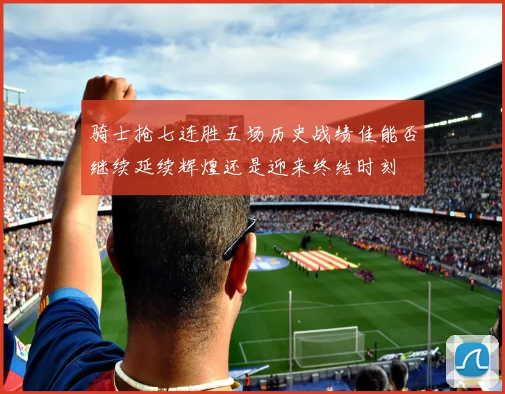 骑士抢七连胜五场历史战绩佳能否继续延续辉煌还是迎来终结时刻