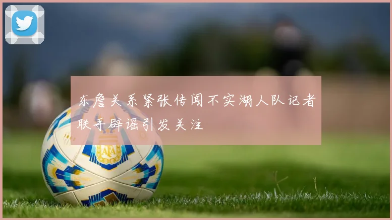 东詹关系紧张传闻不实湖人队记者联手辟谣引发关注