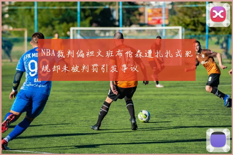 NBA裁判偏袒文班布伦森遭扎扎式犯规却未被判罚引发争议