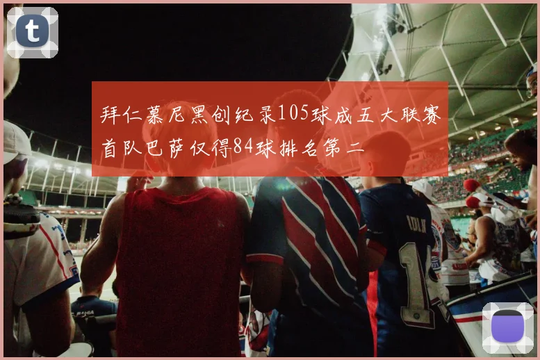 拜仁慕尼黑创纪录105球成五大联赛首队巴萨仅得84球排名第二