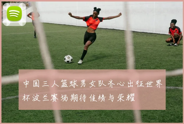 中国三人篮球男女队齐心出征世界杯波兰赛场期待佳绩与荣耀