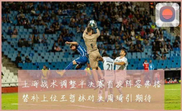 上海战术调整半决赛首发阵容弗格替补上位王哲林对决周琦引期待