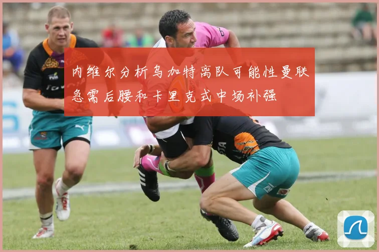 内维尔分析乌加特离队可能性曼联急需后腰和卡里克式中场补强