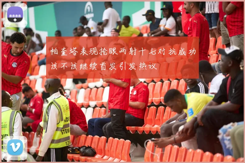 帕奎塔表现抢眼两射十七对抗成功该不该继续首发引发热议