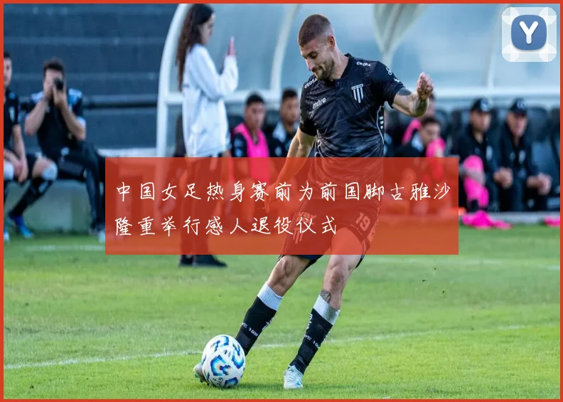 中国女足热身赛前为前国脚古雅沙隆重举行感人退役仪式