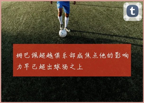 姆巴佩超越俱乐部成焦点他的影响力早已超出球场之上