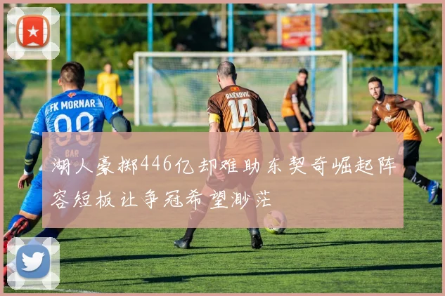 湖人豪掷446亿却难助东契奇崛起阵容短板让争冠希望渺茫