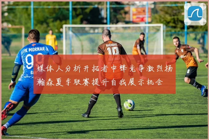媒体人分析开拓者中锋竞争激烈杨瀚森夏季联赛提升自我展示机会