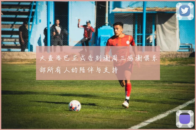 大查洛巴正式告别谢周三感谢俱乐部所有人的陪伴与支持
