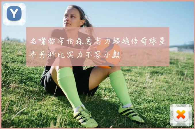 名嘴称布伦森意志力超越传奇球星乔丹科比实力不容小觑