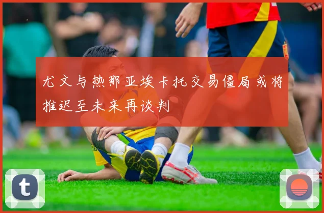 尤文与热那亚埃卡托交易僵局或将推迟至未来再谈判