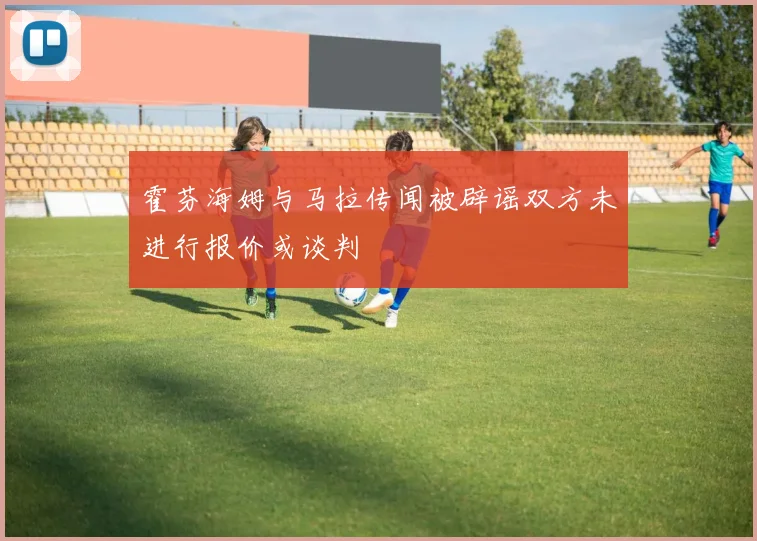 霍芬海姆与马拉传闻被辟谣双方未进行报价或谈判
