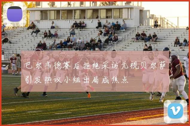 巴尔韦德赛后拒绝采访无视贝尔萨引发热议小组出局成焦点