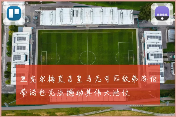 里克尔梅直言皇马无可匹敌弗洛伦蒂诺也无法撼动其伟大地位