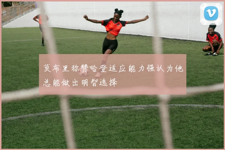 莫布里称赞哈登适应能力强认为他总能做出明智选择