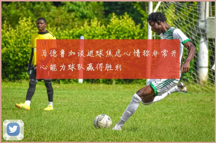 马德鲁加谈进球焦虑心情称非常开心能为球队赢得胜利