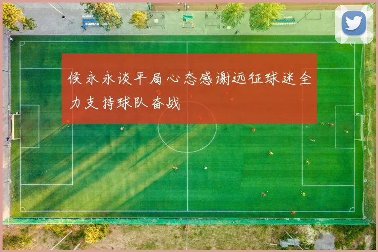 侯永永谈平局心态感谢远征球迷全力支持球队奋战