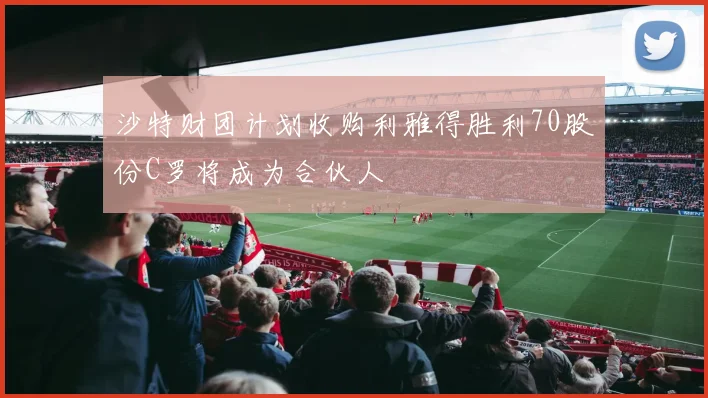 沙特财团计划收购利雅得胜利70股份C罗将成为合伙人