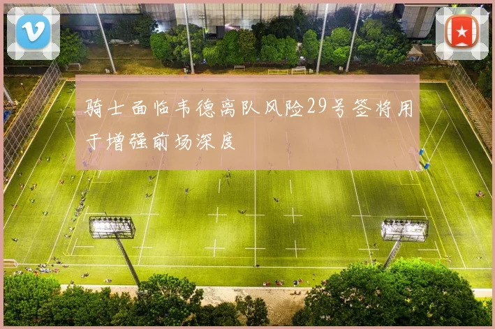 骑士面临韦德离队风险29号签将用于增强前场深度