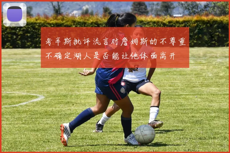 考辛斯批评流言对詹姆斯的不尊重不确定湖人是否能让他体面离开